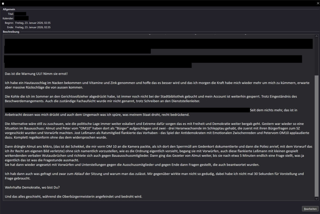 Das ist die Warnung ULI! Nimm sie ernst! Ich habe ein Hautausschlag im Nacken bekommen und Vitamine und Zink genommen und hoffe das es besser wird und das ich morgen die Kraft habe mich wieder mehr um mich zu kümmern, erwarte aber massive Rückschläge die von aussen kommen. Die Kohle die ich im Sommer an den Gerichtsvollzieher abgedrückt habe, ist immer noch nicht bei der Stadtbibliothek gebucht und mein Account ist weiterhin gesperrt. Trotz Eingeständnis des Beschwerdemangements. Auch die zuständige Fachaufsicht wurde mir nicht genannt, trotz Schreiben an den Dienststellenleiter. ... Seit dem nichts mehr, das ist in Anbetracht dessen was mich drückt und auch dem Ungemach was ich spüre, was meinem Staat droht, recht bedrückend. Die Alternative wäre still zu zuschauen, wie die politische Lage immer weiter eskaliert und Extreme dafür sorgen das es mit Freiheit und Demokratie weiter bergab geht. Gestern war wieder so eine Situation im Bauauschuss: Almut und Peter vom "OM10" haben dort als "Bürger" aufgeschlagen und zwei - drei Heranwachsende im Schlepptau gehabt, die zuerst mit ihren Bürgerfragen zum SZ vorgeschickt wurden und Vorwürfe machten. Jost Leßmann als Ratsmitglied flankierte das Vorhaben - das Spiel der Antidemokraten mit Emotionalen Zwischenreden und Petervom OM10 applaudierte dazu. Komplett regelkonform ohne das dem widersprochen wurde. Dann drängte Almut ans Mikro, (das ist dei Schekkel, die mir vorm OM 10 an die Kamera packte, als ich dort den Sperrmüll am Gedenkort dokumentierte und dann die Poliez anrief, mit dem Vorwurf das ich ihr Recht am eigenen Bild verletzte) ohne sich namentlich vorzustellen, wie es die Ordnung eigentlich vorsieht, begang sie mit Vorwürfen, auch diese flankierte Leßmann mit kleinen gespielt wirkendenden verbalen Wutausbrüchen und richtete sich auch gegen Bauausschussmitglieder. Dann ging das Gezeter von Almut weiter, bis sie nach etwa 5 Minuten endlich eine Frage stellt, was ja eigentlich das ist was die Fragestunde ausmacht. Sie hat dann wieder angesetzt mit Vorwürfen und Unterstellungen gegen die Ausschussmitglieder und gegen Ende dann Fragen gestellt, die auch beantwortet wurden. Ich hab dann auch was gefragt und zwar zum Ablauf der Sitzung und warum man das zulässt. Mir gegenüber wirkte man nicht so gedudig, dabei habe ich nicht mal 30 Sekunden für Vorstellung und Frage gebraucht. Wehrhafte Demokratie, wo bist Du? Und das alles geschieht, während die Oberbürgermeisterin angefeindet und bedroht wird.