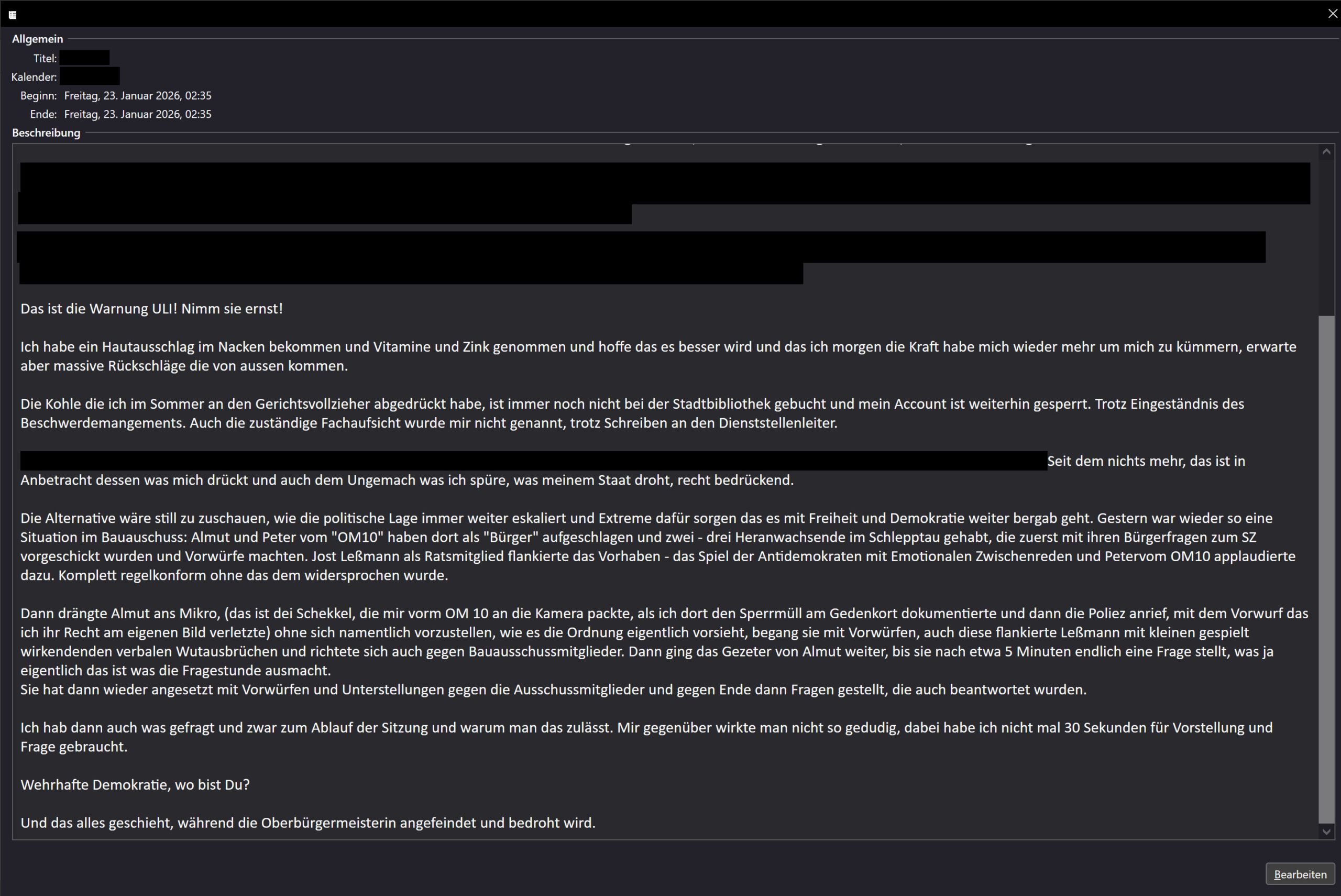 Das ist die Warnung ULI! Nimm sie ernst! Ich habe ein Hautausschlag im Nacken bekommen und Vitamine und Zink genommen und hoffe das es besser wird und das ich morgen die Kraft habe mich wieder mehr um mich zu kümmern, erwarte aber massive Rückschläge die von aussen kommen. Die Kohle die ich im Sommer an den Gerichtsvollzieher abgedrückt habe, ist immer noch nicht bei der Stadtbibliothek gebucht und mein Account ist weiterhin gesperrt. Trotz Eingeständnis des Beschwerdemangements. Auch die zuständige Fachaufsicht wurde mir nicht genannt, trotz Schreiben an den Dienststellenleiter. ... Seit dem nichts mehr, das ist in Anbetracht dessen was mich drückt und auch dem Ungemach was ich spüre, was meinem Staat droht, recht bedrückend. Die Alternative wäre still zu zuschauen, wie die politische Lage immer weiter eskaliert und Extreme dafür sorgen das es mit Freiheit und Demokratie weiter bergab geht. Gestern war wieder so eine Situation im Bauauschuss: Almut und Peter vom "OM10" haben dort als "Bürger" aufgeschlagen und zwei - drei Heranwachsende im Schlepptau gehabt, die zuerst mit ihren Bürgerfragen zum SZ vorgeschickt wurden und Vorwürfe machten. Jost Leßmann als Ratsmitglied flankierte das Vorhaben - das Spiel der Antidemokraten mit Emotionalen Zwischenreden und Petervom OM10 applaudierte dazu. Komplett regelkonform ohne das dem widersprochen wurde. Dann drängte Almut ans Mikro, (das ist dei Schekkel, die mir vorm OM 10 an die Kamera packte, als ich dort den Sperrmüll am Gedenkort dokumentierte und dann die Poliez anrief, mit dem Vorwurf das ich ihr Recht am eigenen Bild verletzte) ohne sich namentlich vorzustellen, wie es die Ordnung eigentlich vorsieht, begang sie mit Vorwürfen, auch diese flankierte Leßmann mit kleinen gespielt wirkendenden verbalen Wutausbrüchen und richtete sich auch gegen Bauausschussmitglieder. Dann ging das Gezeter von Almut weiter, bis sie nach etwa 5 Minuten endlich eine Frage stellt, was ja eigentlich das ist was die Fragestunde ausmacht. Sie hat dann wieder angesetzt mit Vorwürfen und Unterstellungen gegen die Ausschussmitglieder und gegen Ende dann Fragen gestellt, die auch beantwortet wurden. Ich hab dann auch was gefragt und zwar zum Ablauf der Sitzung und warum man das zulässt. Mir gegenüber wirkte man nicht so gedudig, dabei habe ich nicht mal 30 Sekunden für Vorstellung und Frage gebraucht. Wehrhafte Demokratie, wo bist Du? Und das alles geschieht, während die Oberbürgermeisterin angefeindet und bedroht wird.
